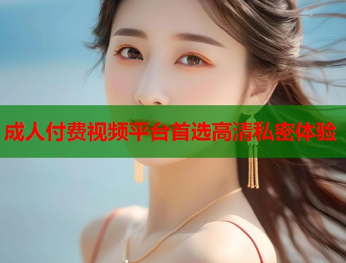成人付费视频平台首选高清私密体验