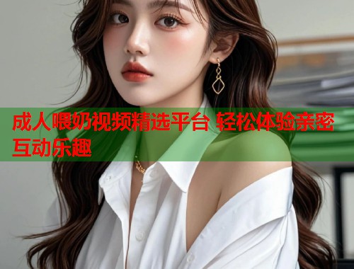 成人喂奶视频精选平台 轻松体验亲密互动乐趣