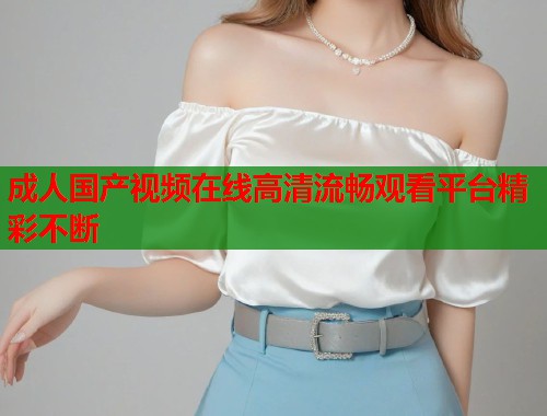 成人国产视频在线高清流畅观看平台精彩不断