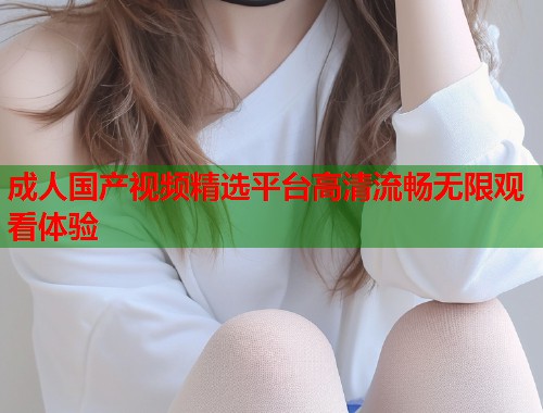成人国产视频精选平台高清流畅无限观看体验