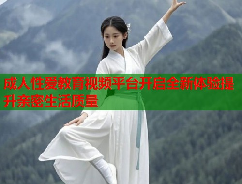 成人性爱教育视频平台开启全新体验提升亲密生活质量