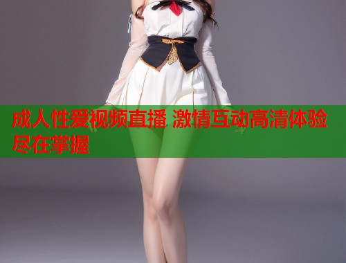 成人性爱视频直播 激情互动高清体验尽在掌握