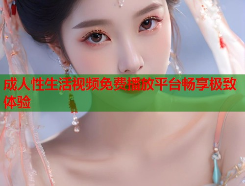 成人性生活视频免费播放平台畅享极致体验