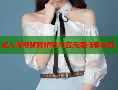 成人性视频网精彩内容无限畅享体验