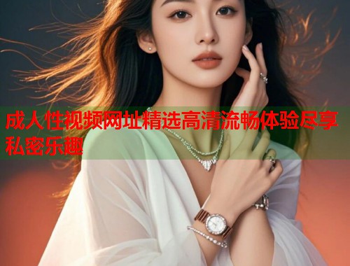 成人性视频网址精选高清流畅体验尽享私密乐趣