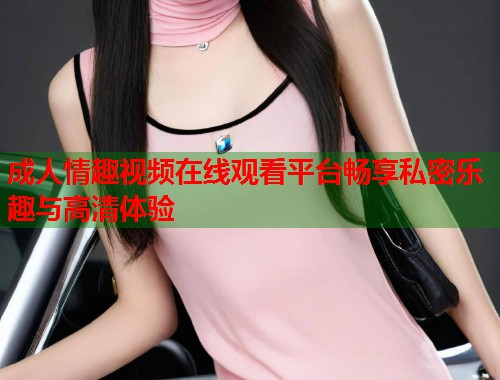 成人情趣视频在线观看平台畅享私密乐趣与高清体验