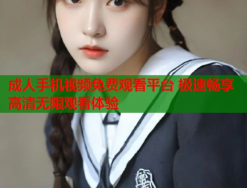 成人手机视频免费观看平台 极速畅享高清无限观看体验