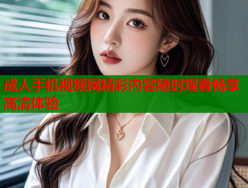 成人手机视频网精彩内容随时观看畅享高清体验