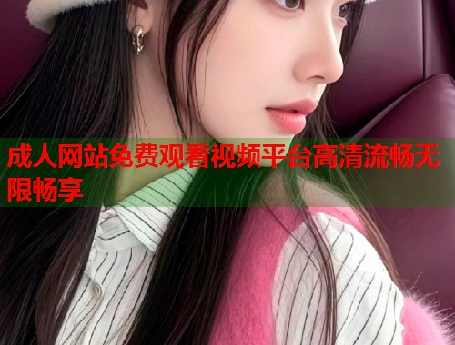 成人网站免费观看视频平台高清流畅无限畅享