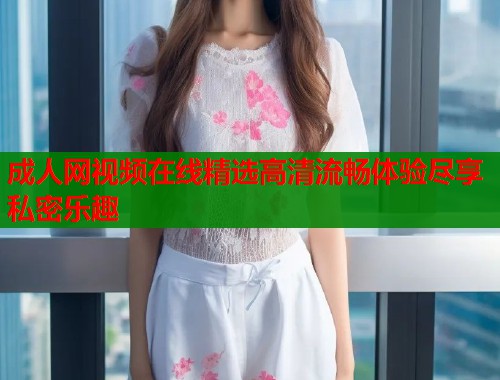 成人网视频在线精选高清流畅体验尽享私密乐趣