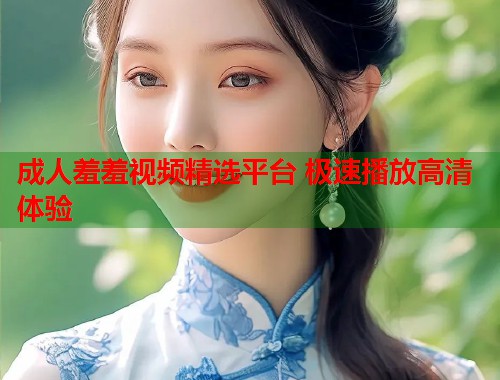 成人羞羞视频精选平台 极速播放高清体验