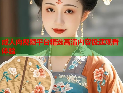 成人肉视频平台精选高清内容极速观看体验