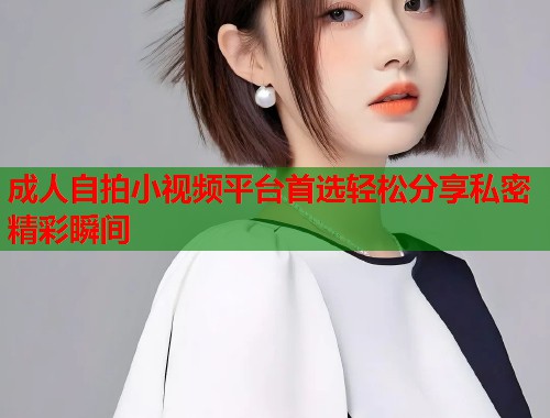 成人自拍小视频平台首选轻松分享私密精彩瞬间