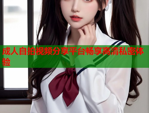成人自拍视频分享平台畅享高清私密体验