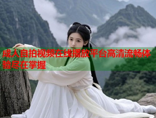 成人自拍视频在线播放平台高清流畅体验尽在掌握