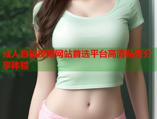 成人自拍视频网站首选平台高清私密分享体验