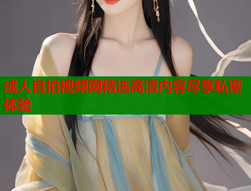 成人自拍视频网精选高清内容尽享私密体验