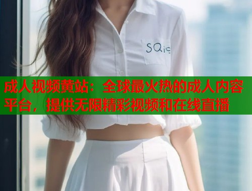 成人视频黄站：全球最火热的成人内容平台，提供无限精彩视频和在线直播