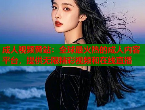 成人视频黄站：全球最火热的成人内容平台，提供无限精彩视频和在线直播