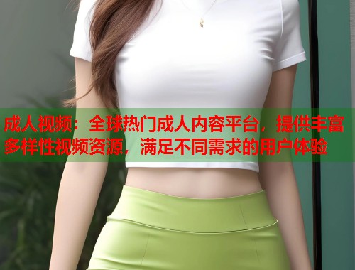 成人视频：全球热门成人内容平台，提供丰富多样性视频资源，满足不同需求的用户体验