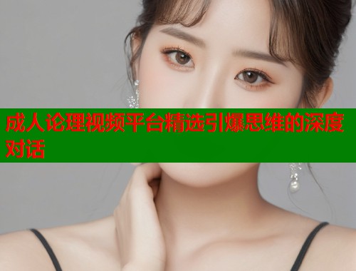 成人论理视频平台精选引爆思维的深度对话
