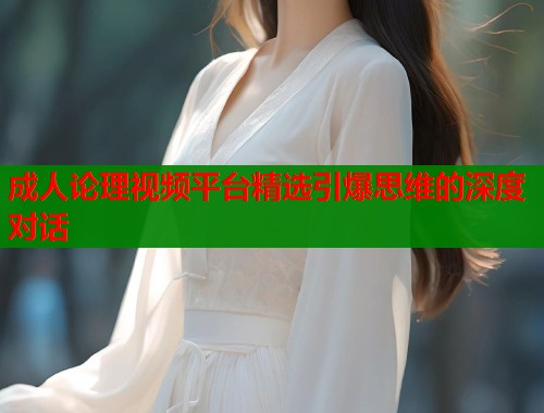 成人论理视频平台精选引爆思维的深度对话