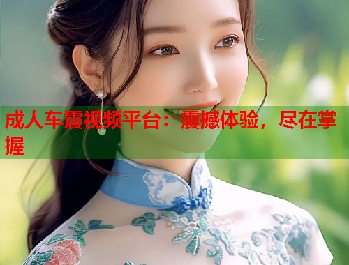 成人车震视频平台：震撼体验，尽在掌握