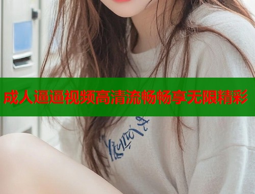 成人逼逼视频高清流畅畅享无限精彩