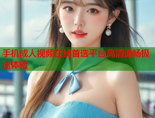 手机成人视频在线首选平台高清流畅极速体验