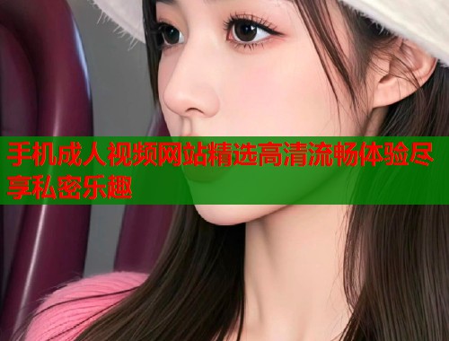 手机成人视频网站精选高清流畅体验尽享私密乐趣