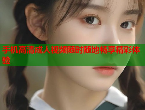 手机高清成人视频随时随地畅享精彩体验