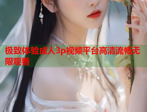 极致体验成人3p视频平台高清流畅无限观看