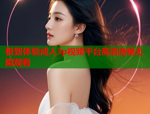 极致体验成人3p视频平台高清流畅无限观看
