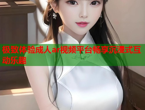 极致体验成人ar视频平台畅享沉浸式互动乐趣