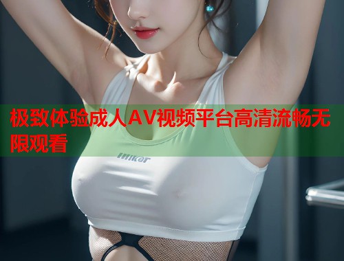 极致体验成人AV视频平台高清流畅无限观看
