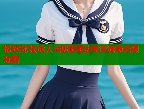 极致体验成人h视频网站高清流畅无限观看