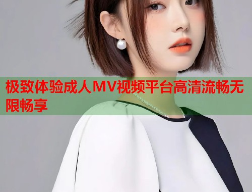 极致体验成人MV视频平台高清流畅无限畅享