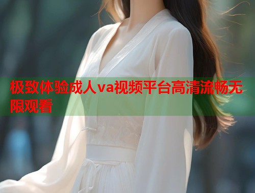 极致体验成人va视频平台高清流畅无限观看