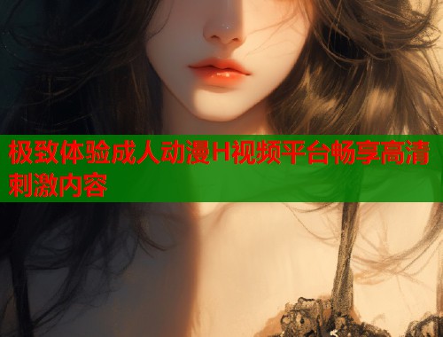 极致体验成人动漫H视频平台畅享高清刺激内容
