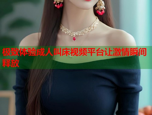 极致体验成人叫床视频平台让激情瞬间释放