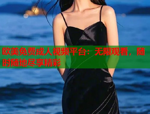 欧美免费成人视频平台：无限观看，随时随地尽享精彩