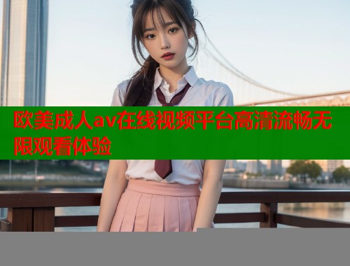欧美成人av在线视频平台高清流畅无限观看体验