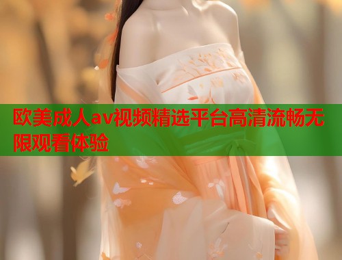 欧美成人av视频精选平台高清流畅无限观看体验