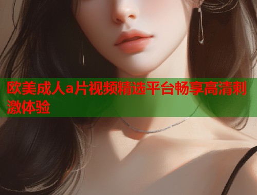 欧美成人a片视频精选平台畅享高清刺激体验