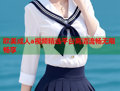 欧美成人a视频精选平台高清流畅无限畅享