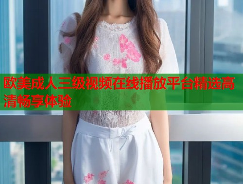 欧美成人三级视频在线播放平台精选高清畅享体验