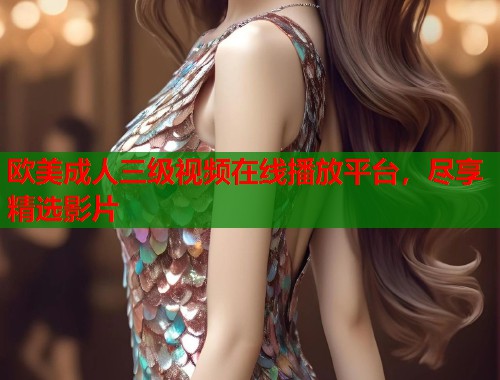 欧美成人三级视频在线播放平台，尽享精选影片