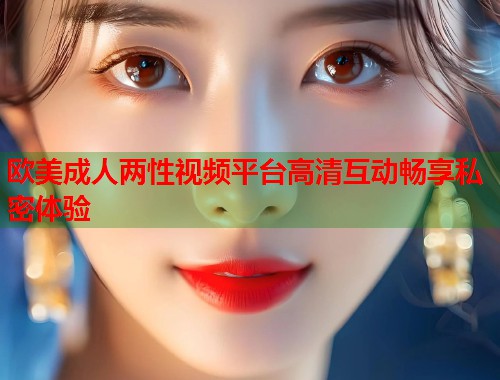 欧美成人两性视频平台高清互动畅享私密体验