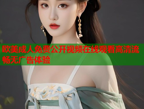 欧美成人免费公开视频在线观看高清流畅无广告体验