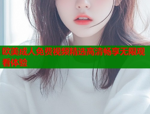 欧美成人免费视频精选高清畅享无限观看体验